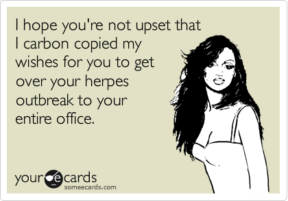 I hope you're not upset that
I carbon copied my 
wishes for you to get 
over your herpes
outbreak to your 
entire office.