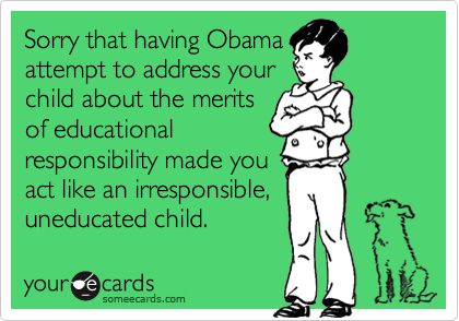 Sorry that having Obama
attempt to address your
child about the merits
of educational
responsibility made you
act like an irresponsible, 
uneducated child. 