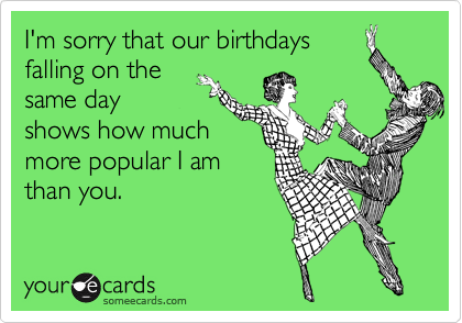 I'm sorry that our birthdays
falling on the
same day
shows how much
more popular I am
than you. 