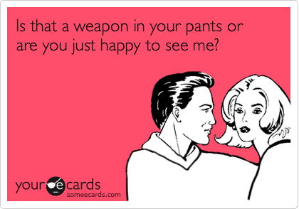Is that a weapon in your pants or are you just happy to see me?