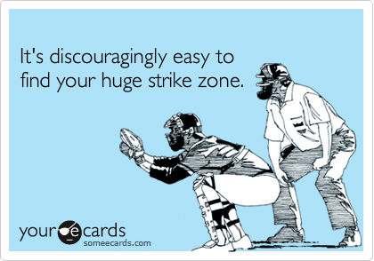 
It's discouragingly easy to
find your huge strike zone.