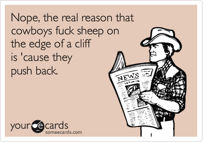 Nope, the real reason that
cowboys fuck sheep on
the edge of a cliff 
is 'cause they 
push back.