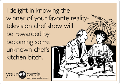 I delight in knowing the
winner of your favorite reality-
television chef show will
be rewarded by 
becoming some 
unknown chef's
kitchen bitch.