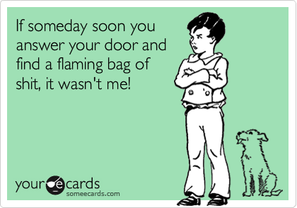 If someday soon you
answer your door and
find a flaming bag of
shit, it wasn't me!