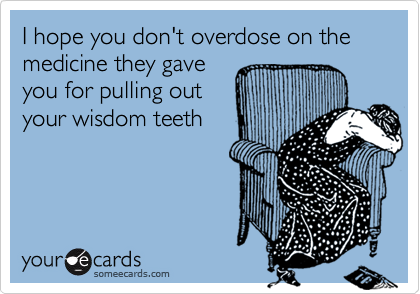 I hope you don't overdose on the medicine they gaveyou for pulling outyour wisdom teeth