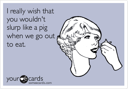 I really wish that
you wouldn't 
slurp like a pig 
when we go out
to eat.