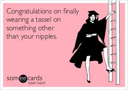 Congratulations on finally
wearing a tassel on 
something other
than your nipples.