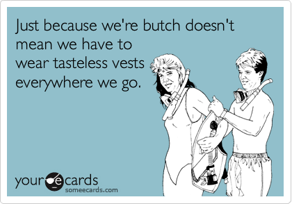 Just because we're butch doesn't mean we have to
wear tasteless vests
everywhere we go.