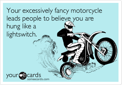 Your excessively fancy motorcycle leads people to believe you are
hung like a
lightswitch. 