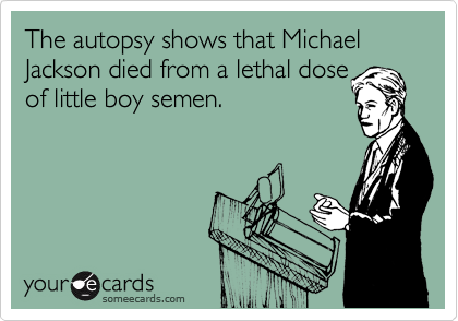 The autopsy shows that Michael Jackson died from a lethal dose
of little boy semen.