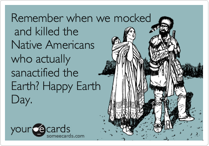 Remember when we mocked
 and killed the
Native Americans
who actually
sanactified the
Earth? Happy Earth
Day.