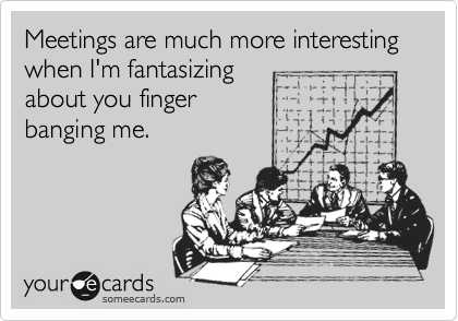 Meetings are much more interesting when I'm fantasizing
about you finger 
banging me.