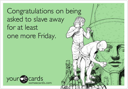 Congratulations on being 
asked to slave away 
for at least
one more Friday.