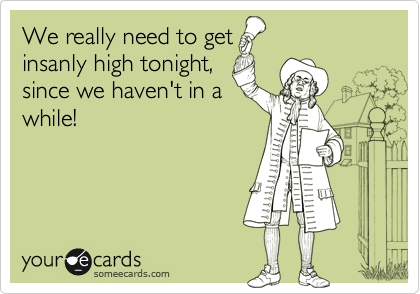 We really need to get
insanly high tonight,
since we haven't in a
while!