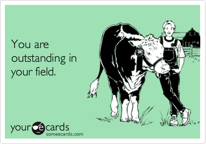 You are outstanding in your field.