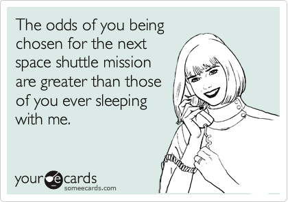 The odds of you being
chosen for the next 
space shuttle mission
are greater than those 
of you ever sleeping
with me.