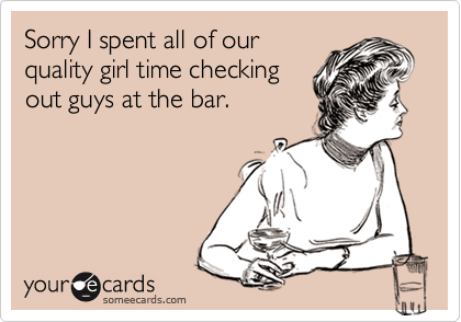 Sorry I spent all of our
quality girl time checking
out guys at the bar.