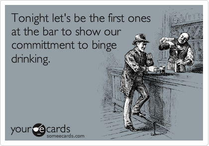 Tonight let's be the first ones 
at the bar to show our
committment to binge
drinking.