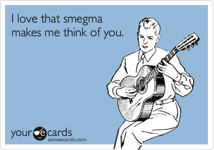 I love that smegma
makes me think of you.