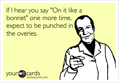 If I hear you say "On it like a bonnet" one more time,
expect to be punched in
the overies.