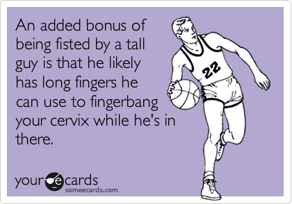 An added bonus ofbeing fisted by a tallguy is that he likelyhas long fingers hecan use to fingerbangyour cervix while he's inthere.