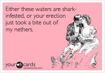 Either these waters are shark-infested, or your erectionjust took a bite out ofmy nethers.