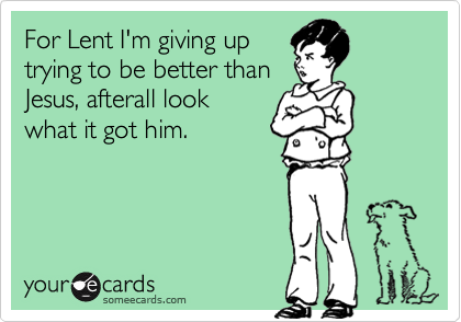 For Lent I'm giving up
trying to be better than
Jesus, afterall look
what it got him.