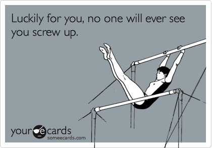 Luckily for you, no one will ever see you screw up.