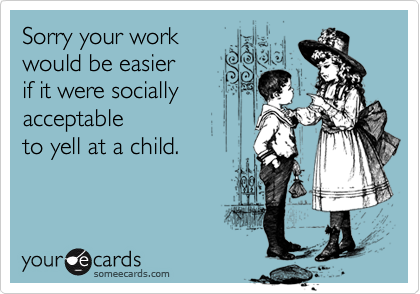 Sorry your work 
would be easier
if it were socially
acceptable 
to yell at a child.