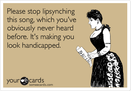 Please stop lipsynching
this song, which you've
obviously never heard
before. It's making you
look handicapped.