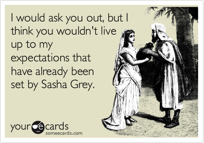I would ask you out, but I
think you wouldn't live
up to my
expectations that
have already been
set by Sasha Grey.