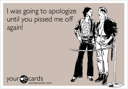 I was going to apologize
until you pissed me off
again!