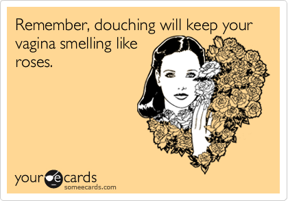 Remember, douching will keep your vagina smelling likeroses.