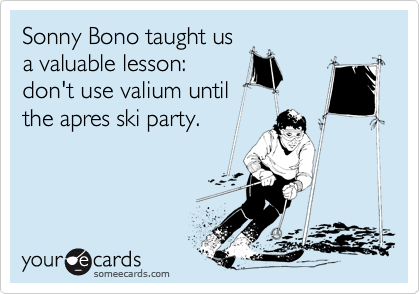 Sonny Bono taught us
a valuable lesson:
don't use valium until
the apres ski party.