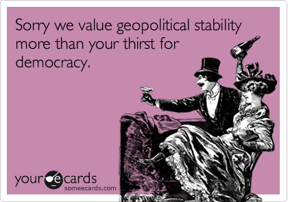 Sorry we value geopolitical stability more than your thirst for
democracy.
