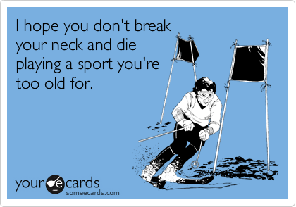 I hope you don't break
your neck and die
playing a sport you're
too old for.
