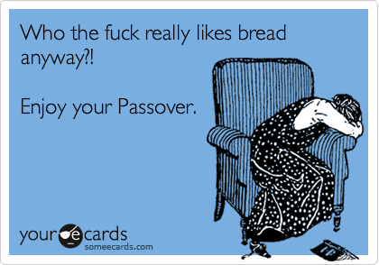 Who the fuck really likes bread anyway?!

Enjoy your Passover.