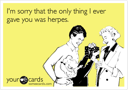 I'm sorry that the only thing I ever gave you was herpes.