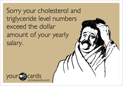 Sorry your cholesterol and triglyceride level numbers
exceed the dollar
amount of your yearly
salary.
