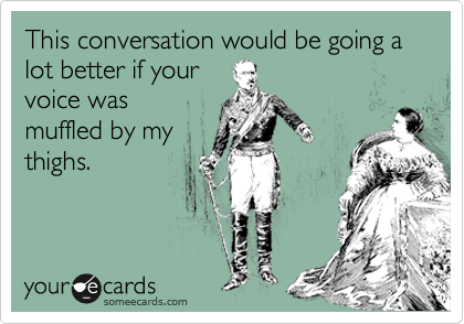 This conversation would be going a lot better if your
voice was
muffled by my
thighs.