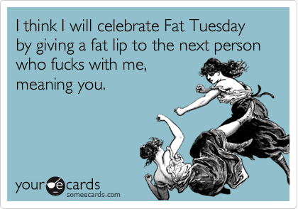 I think I will celebrate Fat Tuesday by giving a fat lip to the next person who fucks with me,
meaning you.