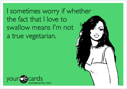 I sometimes worry if whether
the fact that I love to
swallow means I'm not
a true vegetarian.