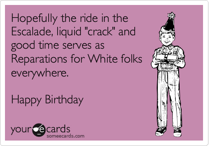 Hopefully the ride in the
Escalade, liquid "crack" and
good time serves as
Reparations for White folks
everywhere. 

Happy Birthday