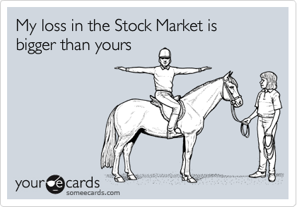 My loss in the Stock Market is bigger than yours