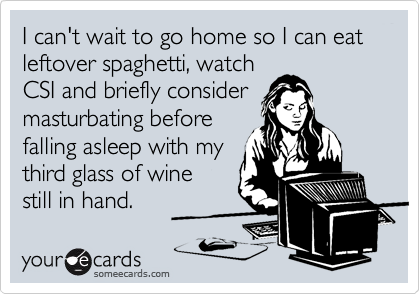 I can't wait to go home so I can eat leftover spaghetti, watch
CSI and briefly consider
masturbating before
falling asleep with my
third glass of wine
still in hand.