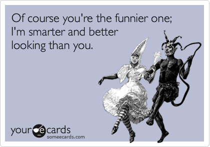 Of course you're the funnier one; I'm smarter and better 
looking than you.