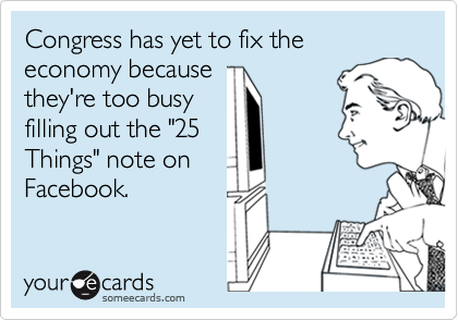 Congress has yet to fix the economy because
they're too busy
filling out the "25
Things" note on
Facebook.