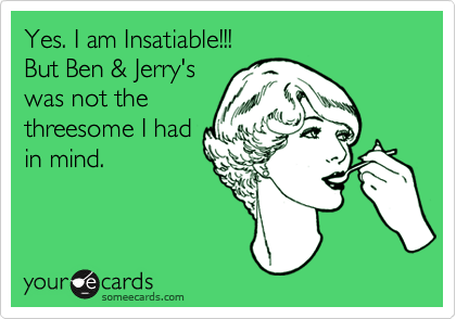 Yes. I am Insatiable!!!
But Ben & Jerry's
was not the
threesome I had
in mind.
