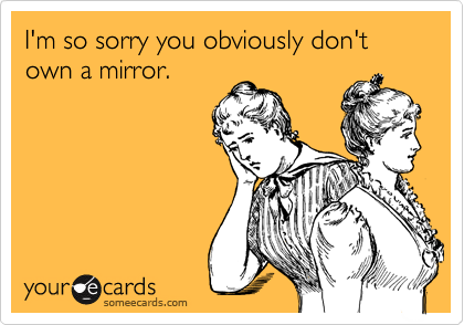 I'm so sorry you obviously don't own a mirror.
