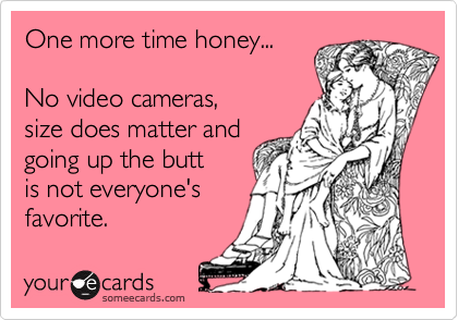 One more time honey...No video cameras,size does matter andgoing up the buttis not everyone'sfavorite.